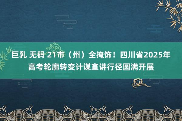 巨乳 无码 21市（州）全掩饰！四川省2025年高考轮廓转变计谋宣讲行径圆满开展