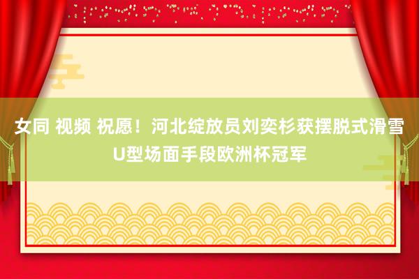 女同 视频 祝愿！河北绽放员刘奕杉获摆脱式滑雪U型场面手段欧洲杯冠军