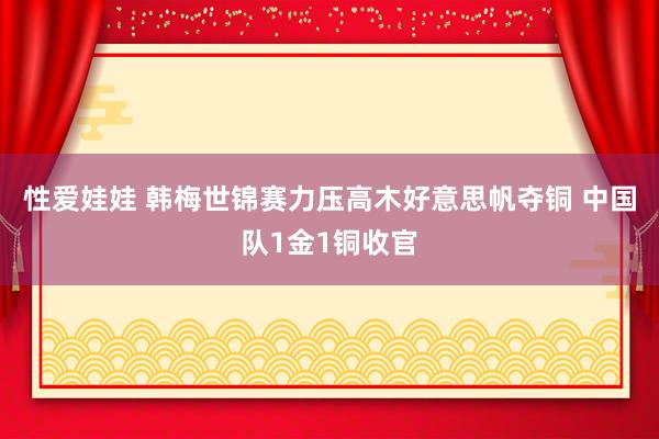 性爱娃娃 韩梅世锦赛力压高木好意思帆夺铜 中国队1金1铜收官