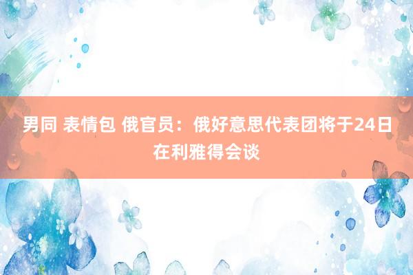 男同 表情包 俄官员：俄好意思代表团将于24日在利雅得会谈