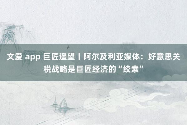 文爱 app 巨匠遥望丨阿尔及利亚媒体：好意思关税战略是巨匠经济的“绞索”