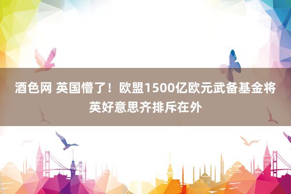 酒色网 英国懵了！欧盟1500亿欧元武备基金将英好意思齐排斥在外