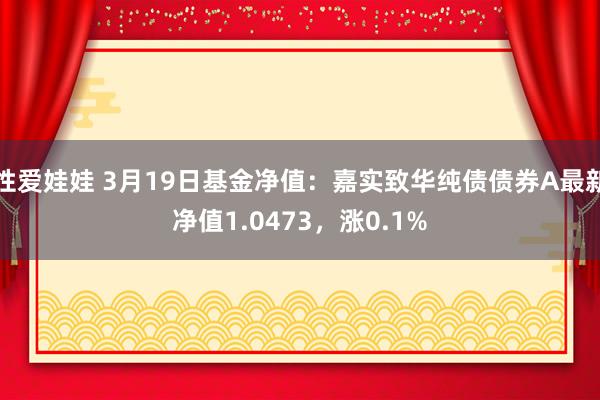 性爱娃娃 3月19日基金净值：嘉实致华纯债债券A最新净值1.0473，涨0.1%