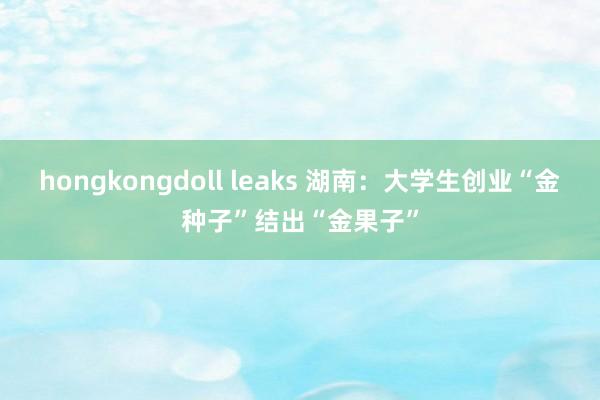 hongkongdoll leaks 湖南：大学生创业“金种子”结出“金果子”