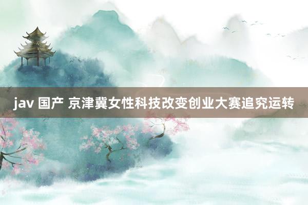 jav 国产 京津冀女性科技改变创业大赛追究运转