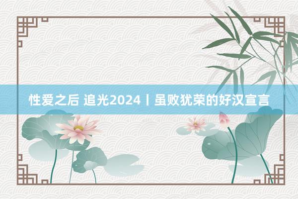 性爱之后 追光2024丨虽败犹荣的好汉宣言