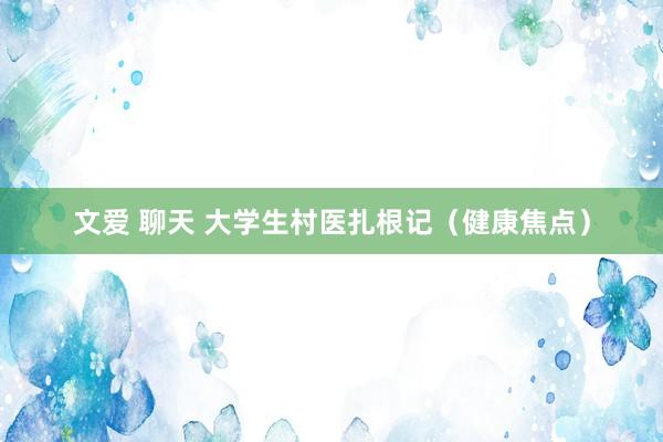 文爱 聊天 大学生村医扎根记（健康焦点）