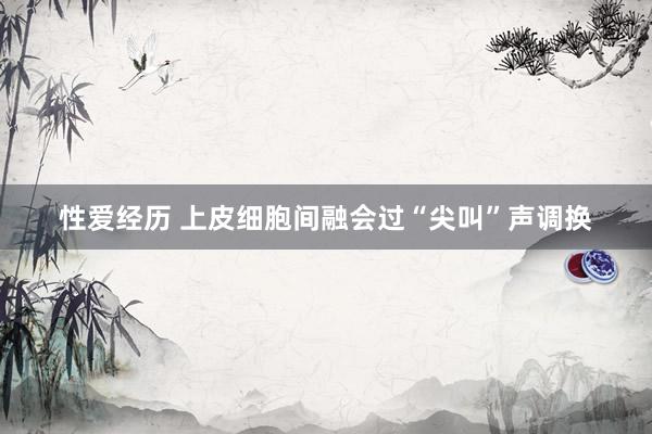 性爱经历 上皮细胞间融会过“尖叫”声调换