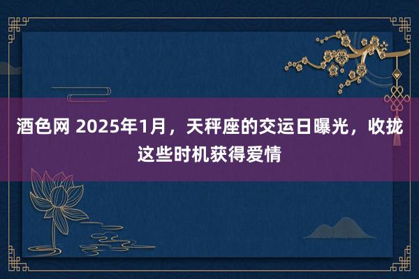 酒色网 2025年1月，天秤座的交运日曝光，收拢这些时机获得爱情