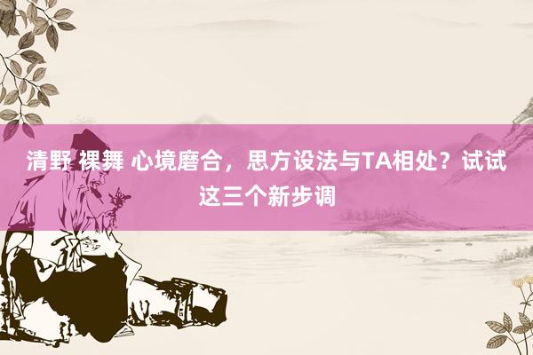 清野 裸舞 心境磨合，思方设法与TA相处？试试这三个新步调