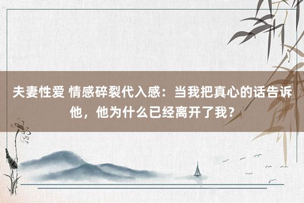 夫妻性爱 情感碎裂代入感：当我把真心的话告诉他，他为什么已经离开了我？
