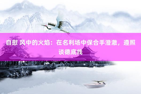 自慰 风中的火焰：在名利场中保合手澄澈，遵照谈德底线