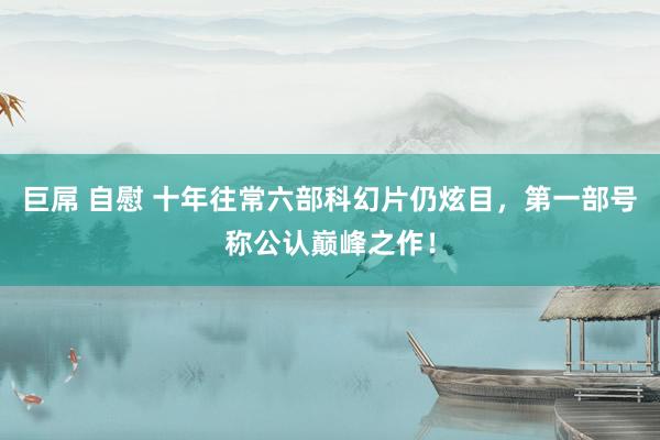 巨屌 自慰 十年往常六部科幻片仍炫目，第一部号称公认巅峰之作！