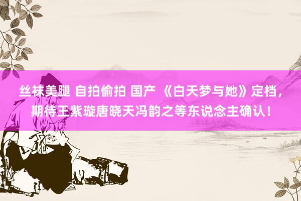 丝袜美腿 自拍偷拍 国产 《白天梦与她》定档，期待王紫璇唐晓天冯韵之等东说念主确认！