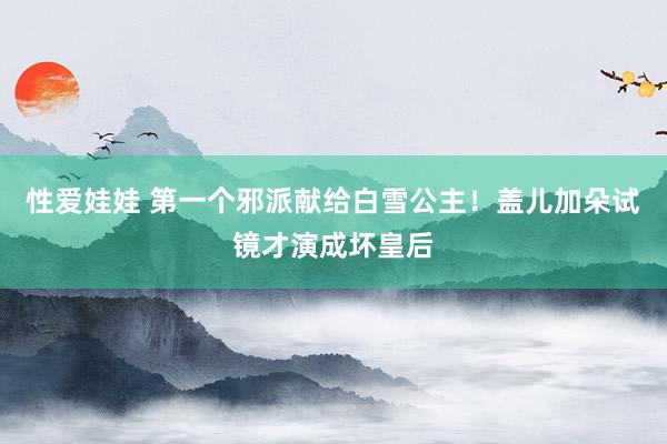 性爱娃娃 第一个邪派献给白雪公主！盖儿加朵试镜才演成坏皇后