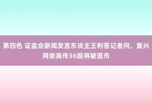 第四色 证监会新闻发言东谈主王利答记者问，复兴网崇高传36股将被退市