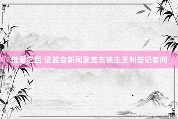 性爱之后 证监会新闻发言东谈主王利答记者问