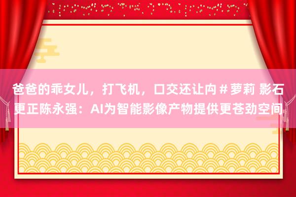 爸爸的乖女儿，打飞机，口交还让禸＃萝莉 影石更正陈永强：AI为智能影像产物提供更苍劲空间