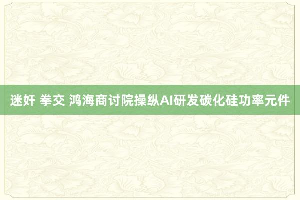 迷奸 拳交 鸿海商讨院操纵AI研发碳化硅功率元件