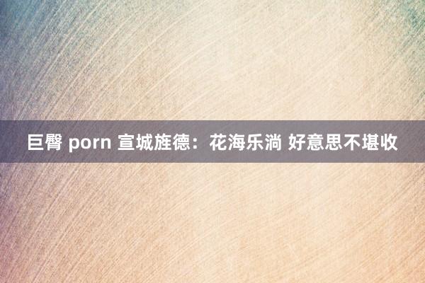巨臀 porn 宣城旌德：花海乐淌 好意思不堪收
