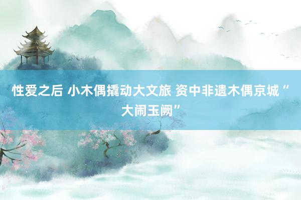 性爱之后 小木偶撬动大文旅 资中非遗木偶京城“大闹玉阙”