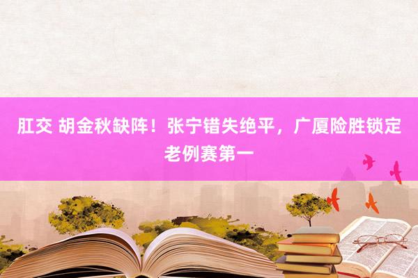 肛交 胡金秋缺阵！张宁错失绝平，广厦险胜锁定老例赛第一