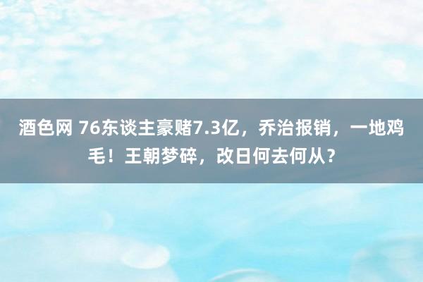 酒色网 76东谈主豪赌7.3亿，乔治报销，一地鸡毛！王朝梦碎，改日何去何从？