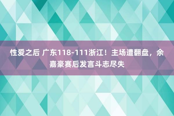 性爱之后 广东118-111浙江！主场遭翻盘，余嘉豪赛后发言斗志尽失
