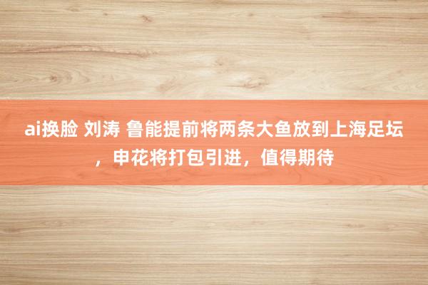ai换脸 刘涛 鲁能提前将两条大鱼放到上海足坛，申花将打包引进，值得期待