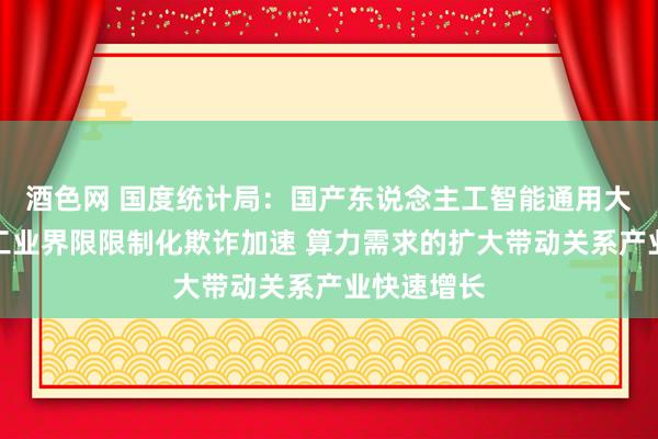 酒色网 国度统计局：国产东说念主工智能通用大模子重心工业界限限制化欺诈加速 算力需求的扩大带动关系产业快速增长