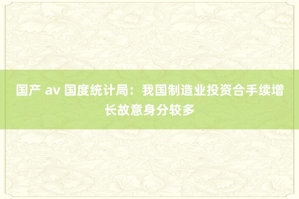 国产 av 国度统计局：我国制造业投资合手续增长故意身分较多