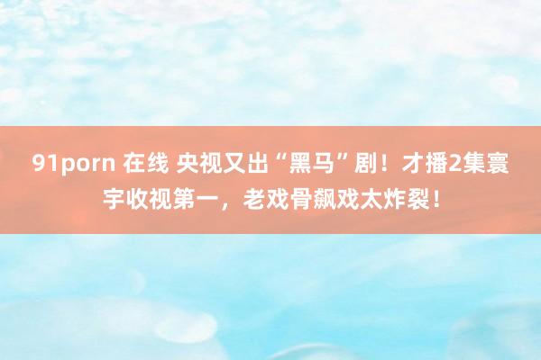 91porn 在线 央视又出“黑马”剧！才播2集寰宇收视第一，老戏骨飙戏太炸裂！
