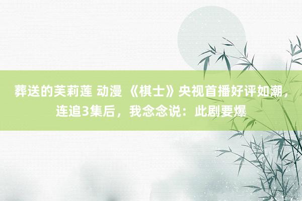 葬送的芙莉莲 动漫 《棋士》央视首播好评如潮，连追3集后，我念念说：此剧要爆