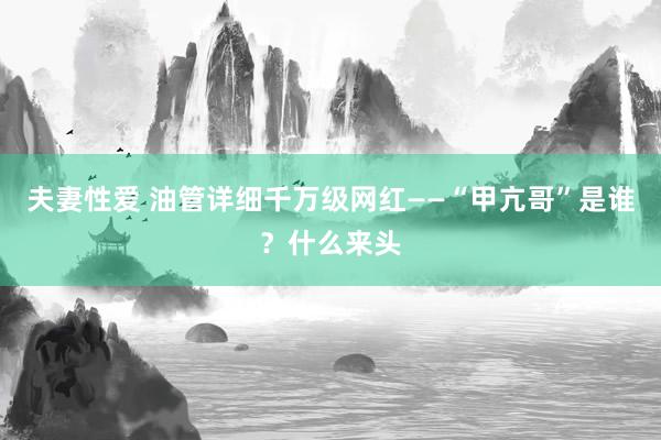 夫妻性爱 油管详细千万级网红——“甲亢哥”是谁？什么来头