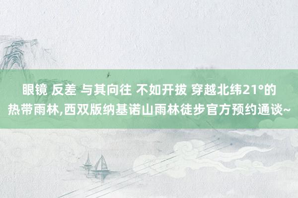 眼镜 反差 与其向往 不如开拔 穿越北纬21°的热带雨林，西双版纳基诺山雨林徒步官方预约通谈~