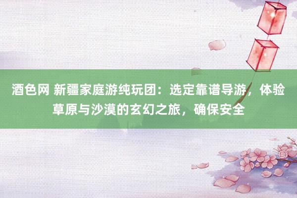 酒色网 新疆家庭游纯玩团：选定靠谱导游，体验草原与沙漠的玄幻之旅，确保安全