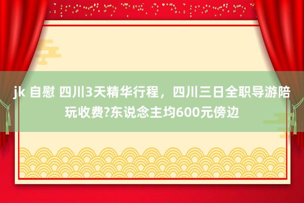 jk 自慰 四川3天精华行程，四川三日全职导游陪玩收费?东说念主均600元傍边
