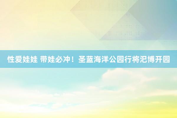 性爱娃娃 带娃必冲！圣蓝海洋公园行将汜博开园