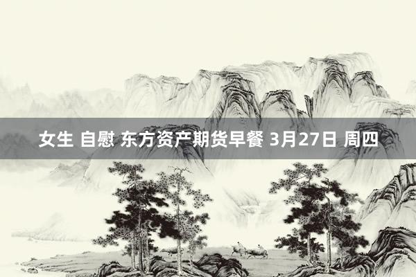 女生 自慰 东方资产期货早餐 3月27日 周四