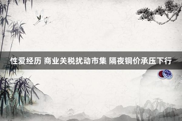 性爱经历 商业关税扰动市集 隔夜铜价承压下行