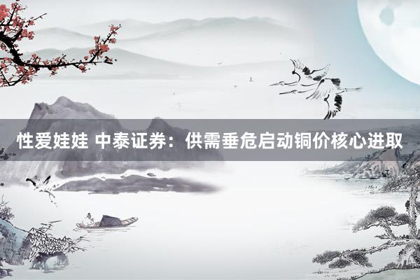性爱娃娃 中泰证券：供需垂危启动铜价核心进取