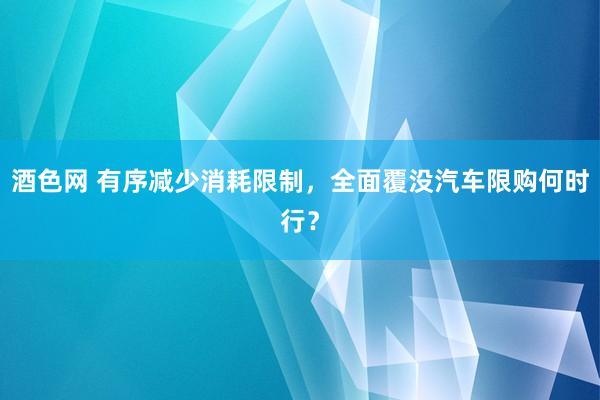 酒色网 有序减少消耗限制，全面覆没汽车限购何时行？