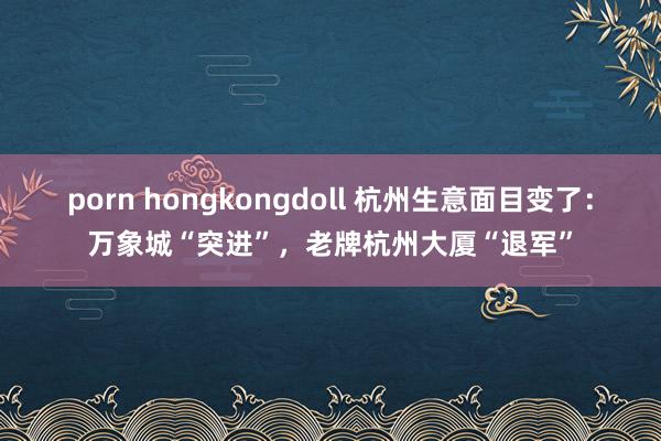 porn hongkongdoll 杭州生意面目变了：万象城“突进”，老牌杭州大厦“退军”