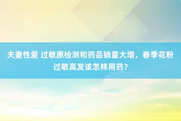 夫妻性爱 过敏原检测和药品销量大增，春季花粉过敏高发该怎样用药？