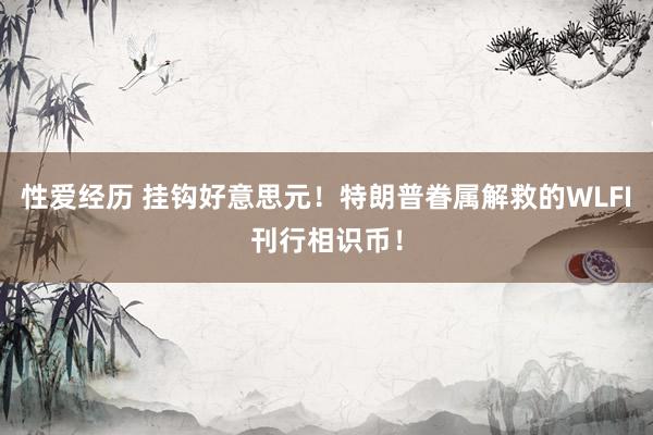 性爱经历 挂钩好意思元！特朗普眷属解救的WLFI刊行相识币！