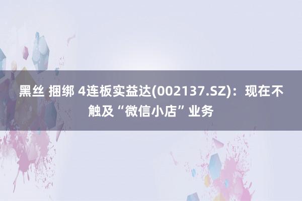 黑丝 捆绑 4连板实益达(002137.SZ)：现在不触及“微信小店”业务