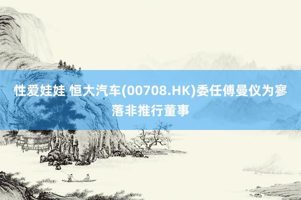 性爱娃娃 恒大汽车(00708.HK)委任傅曼仪为寥落非推行董事
