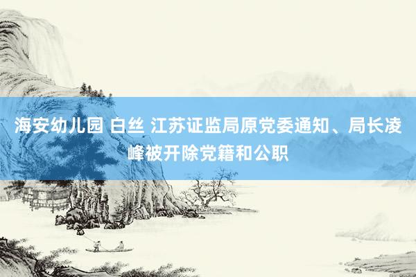 海安幼儿园 白丝 江苏证监局原党委通知、局长凌峰被开除党籍和公职