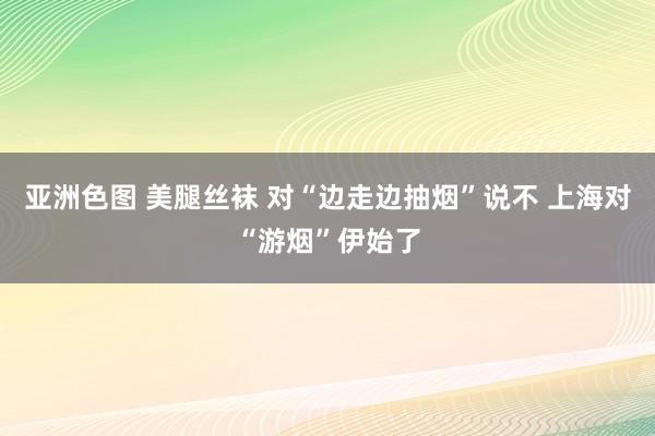 亚洲色图 美腿丝袜 对“边走边抽烟”说不 上海对“游烟”伊始了
