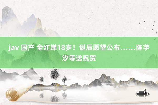 jav 国产 全红婵18岁！诞辰愿望公布……陈芋汐等送祝贺